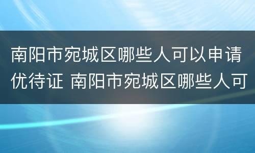 南阳市宛城区哪些人可以申请优待证 南阳市宛城区哪些人可以申请优待证办理