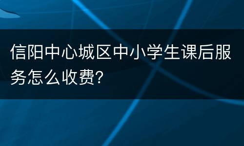 信阳中心城区中小学生课后服务怎么收费？