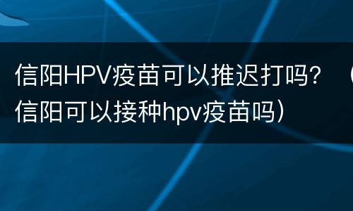 信阳HPV疫苗可以推迟打吗？（信阳可以接种hpv疫苗吗）
