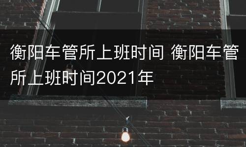 衡阳车管所上班时间 衡阳车管所上班时间2021年