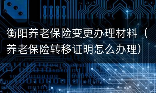衡阳养老保险变更办理材料（养老保险转移证明怎么办理）