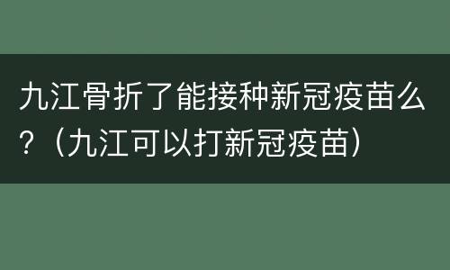 九江骨折了能接种新冠疫苗么?（九江可以打新冠疫苗）
