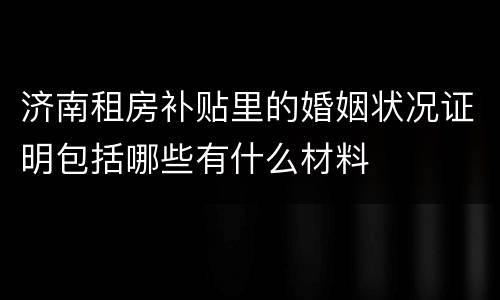 济南租房补贴里的婚姻状况证明包括哪些有什么材料