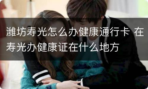 潍坊寿光怎么办健康通行卡 在寿光办健康证在什么地方