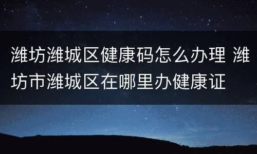 潍坊潍城区健康码怎么办理 潍坊市潍城区在哪里办健康证