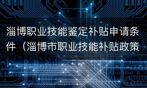淄博职业技能鉴定补贴申请条件（淄博市职业技能补贴政策）