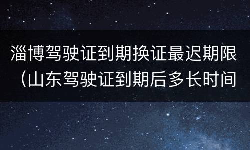 淄博驾驶证到期换证最迟期限（山东驾驶证到期后多长时间内必须换证）