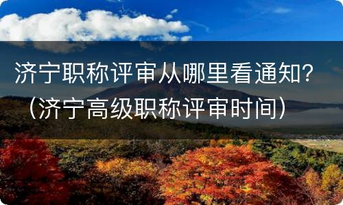济宁职称评审从哪里看通知？（济宁高级职称评审时间）