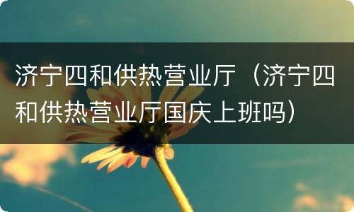 济宁四和供热营业厅（济宁四和供热营业厅国庆上班吗）