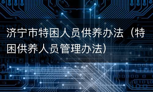 济宁市特困人员供养办法（特困供养人员管理办法）