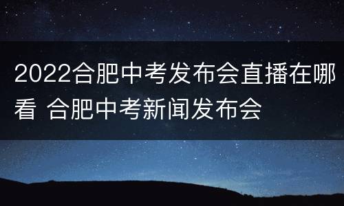 2022合肥中考发布会直播在哪看 合肥中考新闻发布会