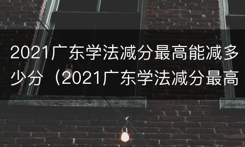 2021广东学法减分最高能减多少分（2021广东学法减分最高能减多少分及格）