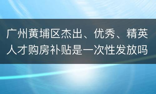 广州黄埔区杰出、优秀、精英人才购房补贴是一次性发放吗