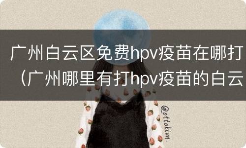 广州白云区免费hpv疫苗在哪打（广州哪里有打hpv疫苗的白云区）