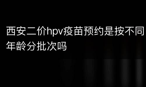 西安二价hpv疫苗预约是按不同年龄分批次吗