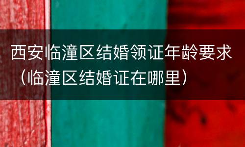 西安临潼区结婚领证年龄要求（临潼区结婚证在哪里）