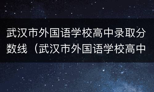 武汉市外国语学校高中录取分数线（武汉市外国语学校高中部分数线）