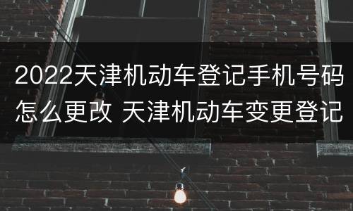 2022天津机动车登记手机号码怎么更改 天津机动车变更登记