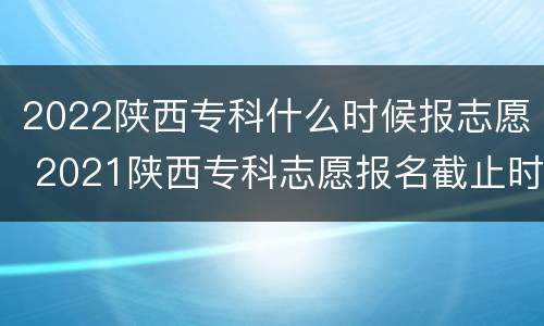 2022陕西专科什么时候报志愿 2021陕西专科志愿报名截止时间