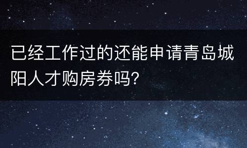 已经工作过的还能申请青岛城阳人才购房券吗？