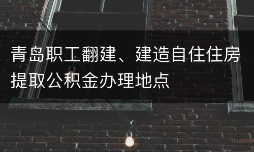 青岛职工翻建、建造自住住房提取公积金办理地点