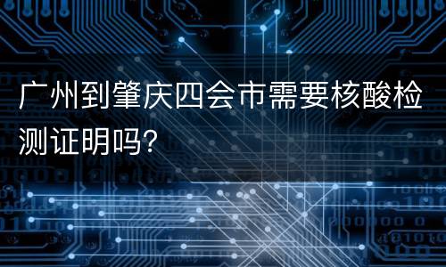 广州到肇庆四会市需要核酸检测证明吗？