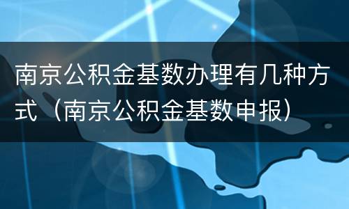南京公积金基数办理有几种方式（南京公积金基数申报）