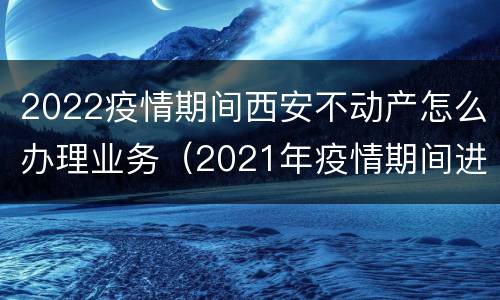2022疫情期间西安不动产怎么办理业务（2021年疫情期间进入西安需要什么手续）