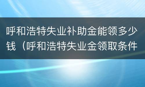 呼和浩特失业补助金能领多少钱（呼和浩特失业金领取条件及标准）