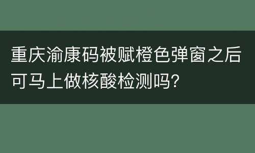 重庆渝康码被赋橙色弹窗之后可马上做核酸检测吗？