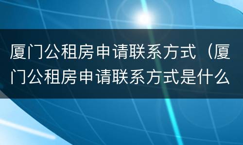 厦门公租房申请联系方式（厦门公租房申请联系方式是什么）