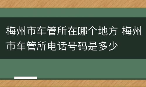 梅州市车管所在哪个地方 梅州市车管所电话号码是多少