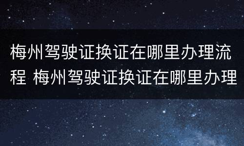 梅州驾驶证换证在哪里办理流程 梅州驾驶证换证在哪里办理流程图片
