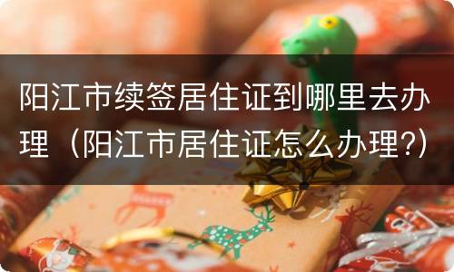 阳江市续签居住证到哪里去办理（阳江市居住证怎么办理?）