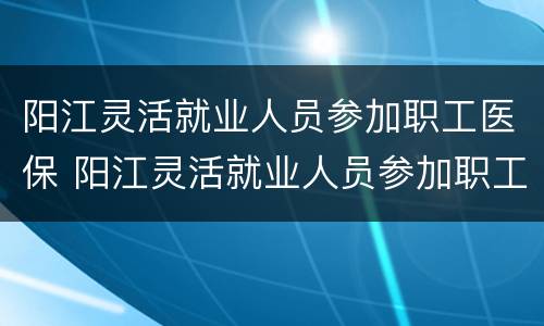 阳江灵活就业人员参加职工医保 阳江灵活就业人员参加职工医保报销比例