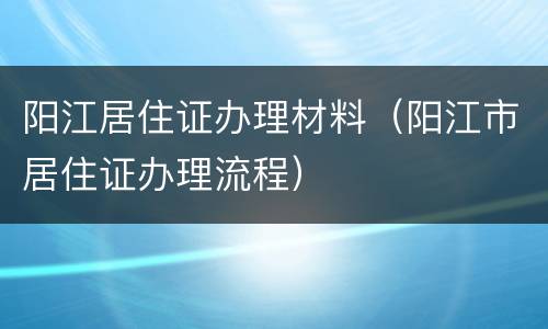 阳江居住证办理材料（阳江市居住证办理流程）