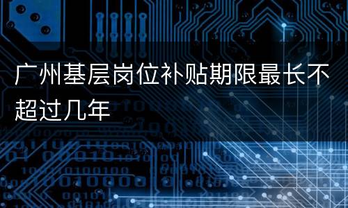 广州基层岗位补贴期限最长不超过几年