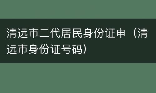 清远市二代居民身份证申（清远市身份证号码）