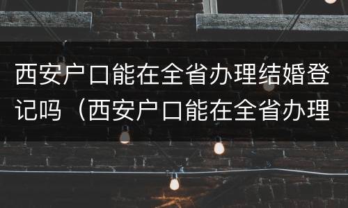 西安户口能在全省办理结婚登记吗（西安户口能在全省办理结婚登记吗需要什么）