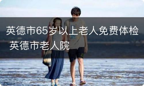 英德市65岁以上老人免费体检 英德市老人院