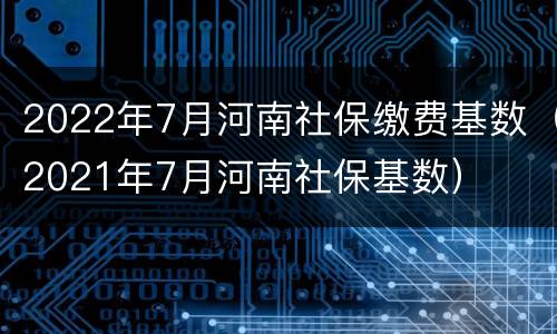 2022年7月河南社保缴费基数（2021年7月河南社保基数）