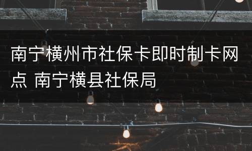 南宁横州市社保卡即时制卡网点 南宁横县社保局