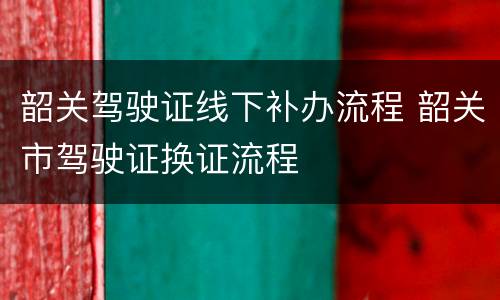韶关驾驶证线下补办流程 韶关市驾驶证换证流程