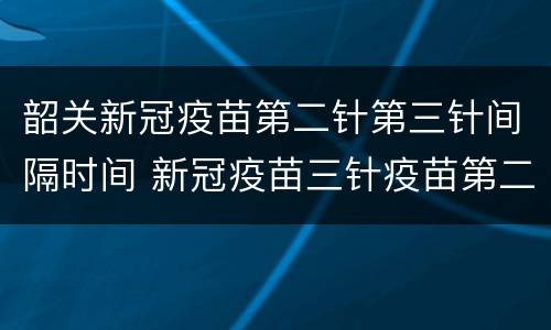 韶关新冠疫苗第二针第三针间隔时间 新冠疫苗三针疫苗第二针间隔时间