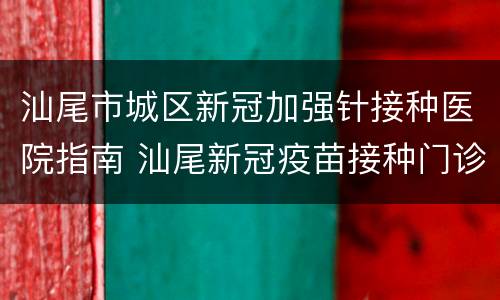 汕尾市城区新冠加强针接种医院指南 汕尾新冠疫苗接种门诊预约
