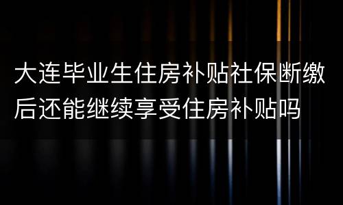大连毕业生住房补贴社保断缴后还能继续享受住房补贴吗
