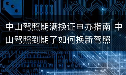 中山驾照期满换证申办指南 中山驾照到期了如何换新驾照