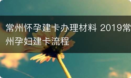 常州怀孕建卡办理材料 2019常州孕妇建卡流程
