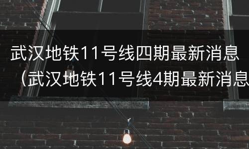 武汉地铁11号线四期最新消息（武汉地铁11号线4期最新消息）