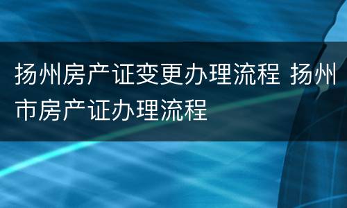 扬州房产证变更办理流程 扬州市房产证办理流程